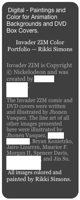 Digital - Paintings and Color for Animation Backgrounds and DVD Box Covers.

Invader ZIM Color Portfolio — Rikki Simons
Invader ZIM is Copyright © Nickelodeon and was created by Jhonen Vasquez.
The Invader ZIM comic and DVD covers were written and illustrated by Jhonen Vasquez. The line art of all other images presented here were illustrated by Jhonen Vasquez, Aaron Alexovich, Bryan Konietzko, Jairo Lizarrzu, Maurice F. Morgan II, Spencer Davis, John Fountain, and Jin Su.
 All images colored and painted by Rikki Simons.