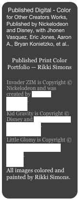 Published Digital - Color for Other Creators Works, Published by Nickelodeon and Disney, with Jhonen Vasquez, Eric Jones, Aaron A., Bryan Konietzko, et al..

Published Print Color Portfolio — Rikki Simons
Invader ZIM is Copyright © Nickelodeon and was created by Jhonen Vasquez.  
Kid Gravity is Copyright © Disney and Eric Jones and Landry Walker.
Little Glomy is Copyright © Eric Jones and Landry Walker.
All images colored and painted by Rikki Simons.