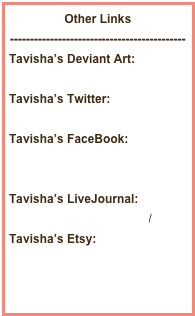 Other Links
--------------------------------------------
Tavisha’s Deviant Art:
http://tavicat.deviantart.com
Tavisha’s Twitter:
http://twitter.com/Tavisha
Tavisha’s FaceBook:
http://www.facebook.com/Tavisha
Tavisha’s LiveJournal:
shutterbox.livejournal.com/
Tavisha’s Etsy:
www.etsy.com/shop/Tavisha